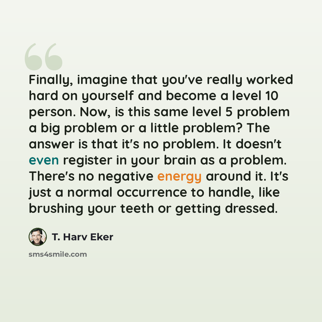 “Finally, imagine that you've really worked hard on yourself and become a level 10 person. Now, is this same level 5 problem a big problem or a little problem? The answer is that it's no problem. It doesn't even register in your brain as a problem. There's no negative energy around it. It's just a…” quote by T. Harv Eker