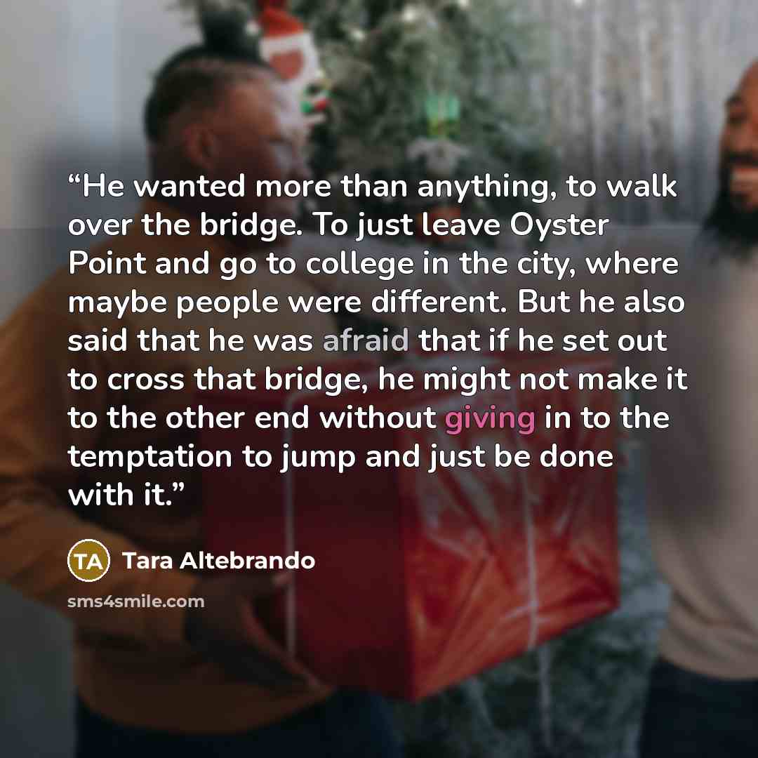 “He wanted more than anything, to walk over the bridge. To just leave Oyster Point and go to college in the city, where maybe people were different. But he also said that he was afraid that if he set out to cross that bridge, he might not make it to the other end without giving in to the temptation…” quote by Tara Altebrando