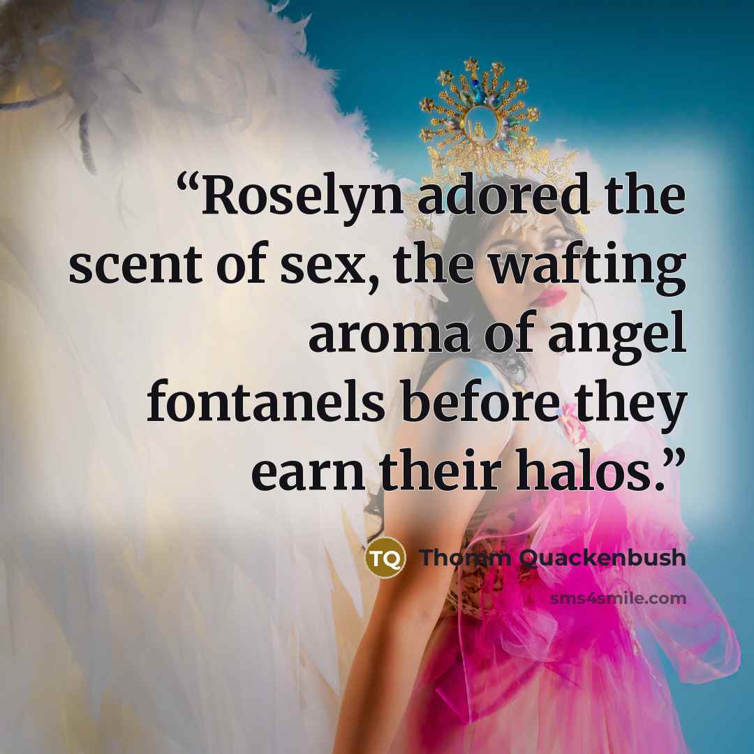 “Roselyn adored the scent of sex, the wafting aroma of angel fontanels before they earn their halos.” quote by Thomm Quackenbush