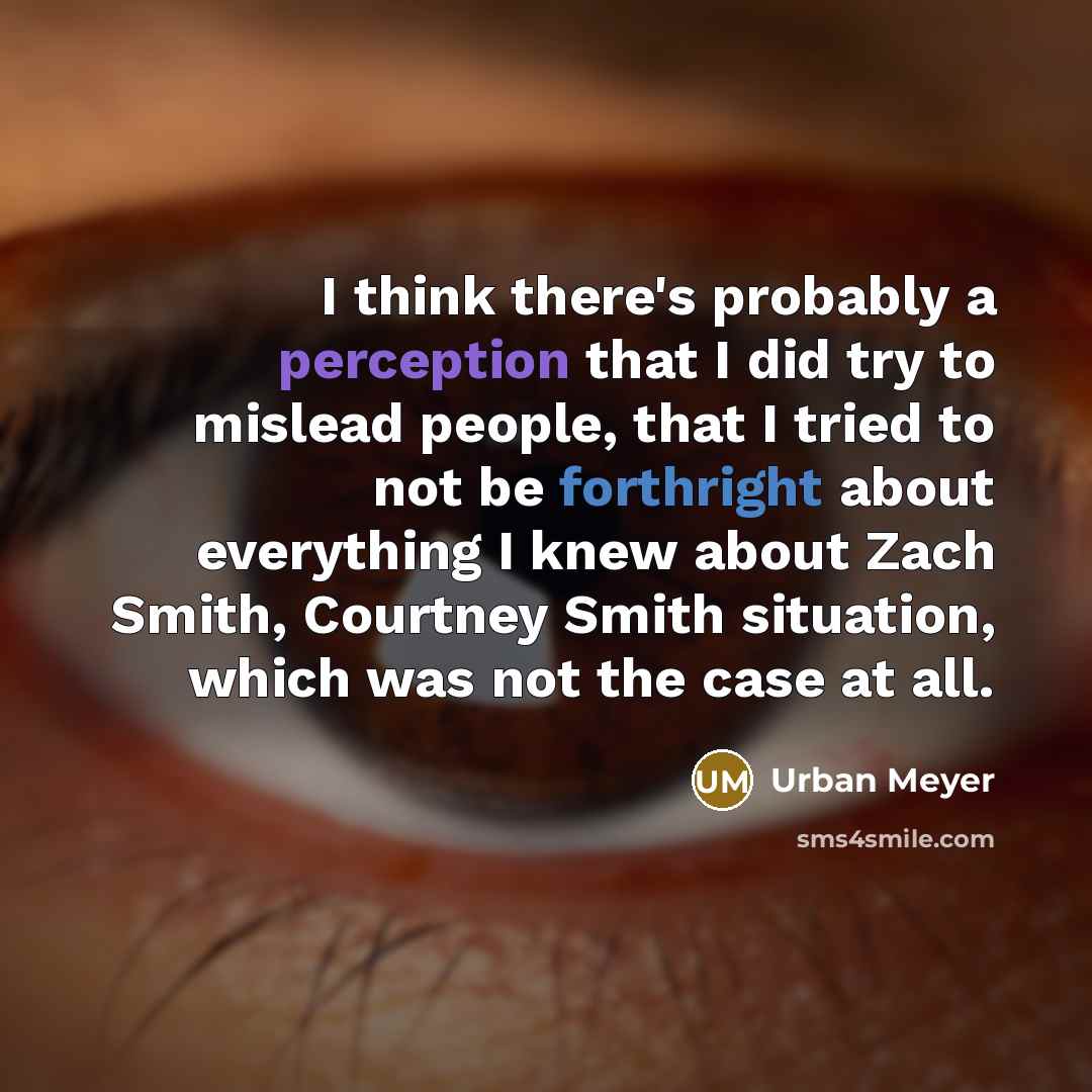 “I think there's probably a perception that I did try to mislead people, that I tried to not be forthright about everything I knew about Zach Smith, Courtney Smith situation, which was not the case at all.” quote by Urban Meyer