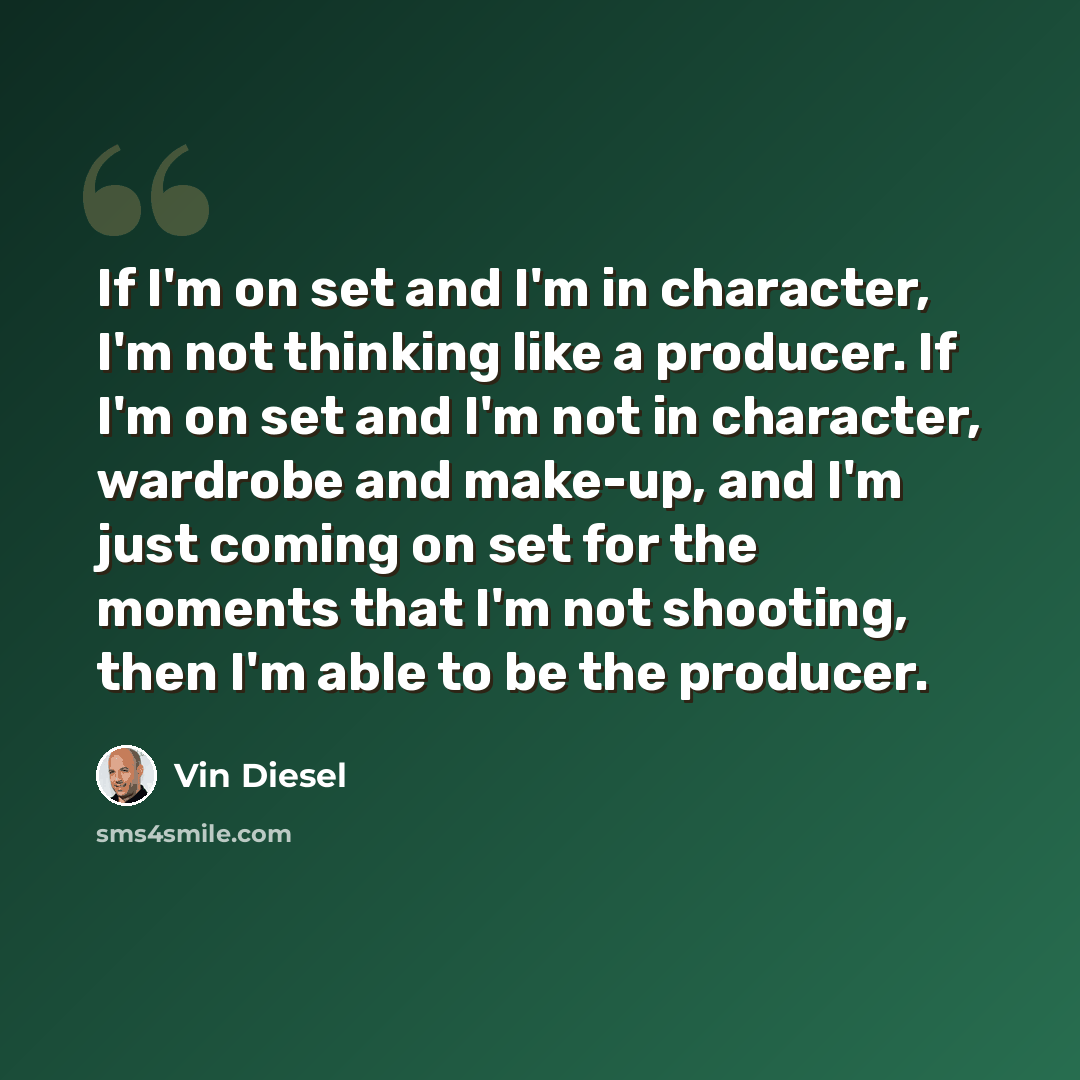 “If I'm on set and I'm in character, I'm not thinking like a producer. If I'm on set and I'm not in character, wardrobe and make-up, and I'm just coming on set for the moments that I'm not shooting, then I'm able to be the producer.” quote by Vin Diesel