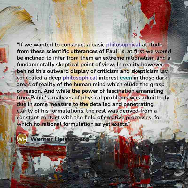 “If we wanted to construct a basic philosophical attitude from these scientific utterances of Pauli 's, at first we would be inclined to infer from them an extreme rationalism and a fundamentally skeptical point of view. In reality however, behind this outward display of criticism and skepticism…” quote by Werner Heisenberg