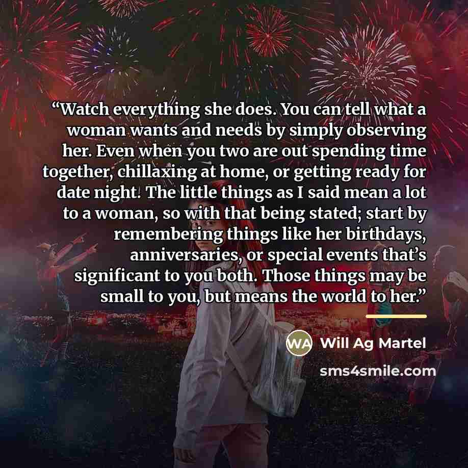 “Watch everything she does. You can tell what a woman wants and needs by simply observing her. Even when you two are out spending time together, chillaxing at home, or getting ready for date night. The little things as I said mean a lot to a woman, so with that being stated; start by remembering…” quote by Will Ag Martel