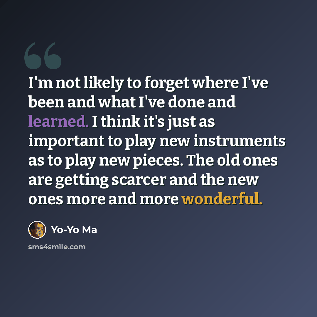 “I'm not likely to forget where I've been and what I've done and learned. I think it's just as important to play new instruments as to play new pieces. The old ones are getting scarcer and the new ones more and more wonderful.” quote by Yo-Yo Ma