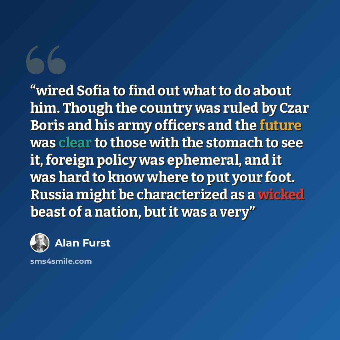 “wired Sofia to find out what to do about him. Though the country was ruled by Czar Boris and his army officers and the future was clear to those with the stomach to see it, foreign policy was ephemeral, and it was hard to know where to put your foot. Russia might be characterized as a wicked beast…” quote by Alan Furst