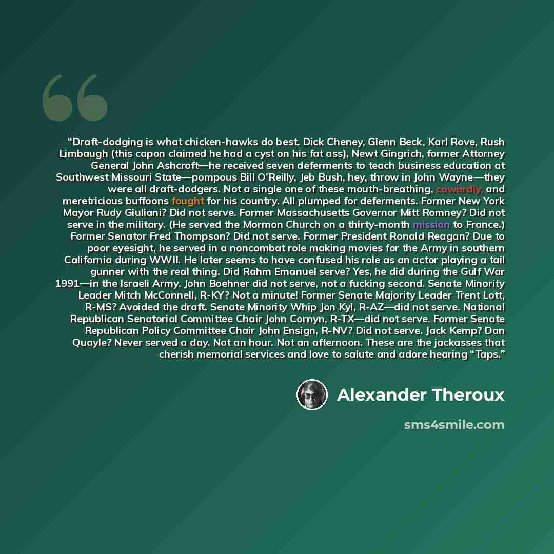 “Draft-dodging is what chicken-hawks do best. Dick Cheney, Glenn Beck, Karl Rove, Rush Limbaugh (this capon claimed he had a cyst on his fat ass), Newt Gingrich, former Attorney General John Ashcroft—he received seven deferments to teach business education at Southwest Missouri State—pompous Bill…” quote by Alexander Theroux