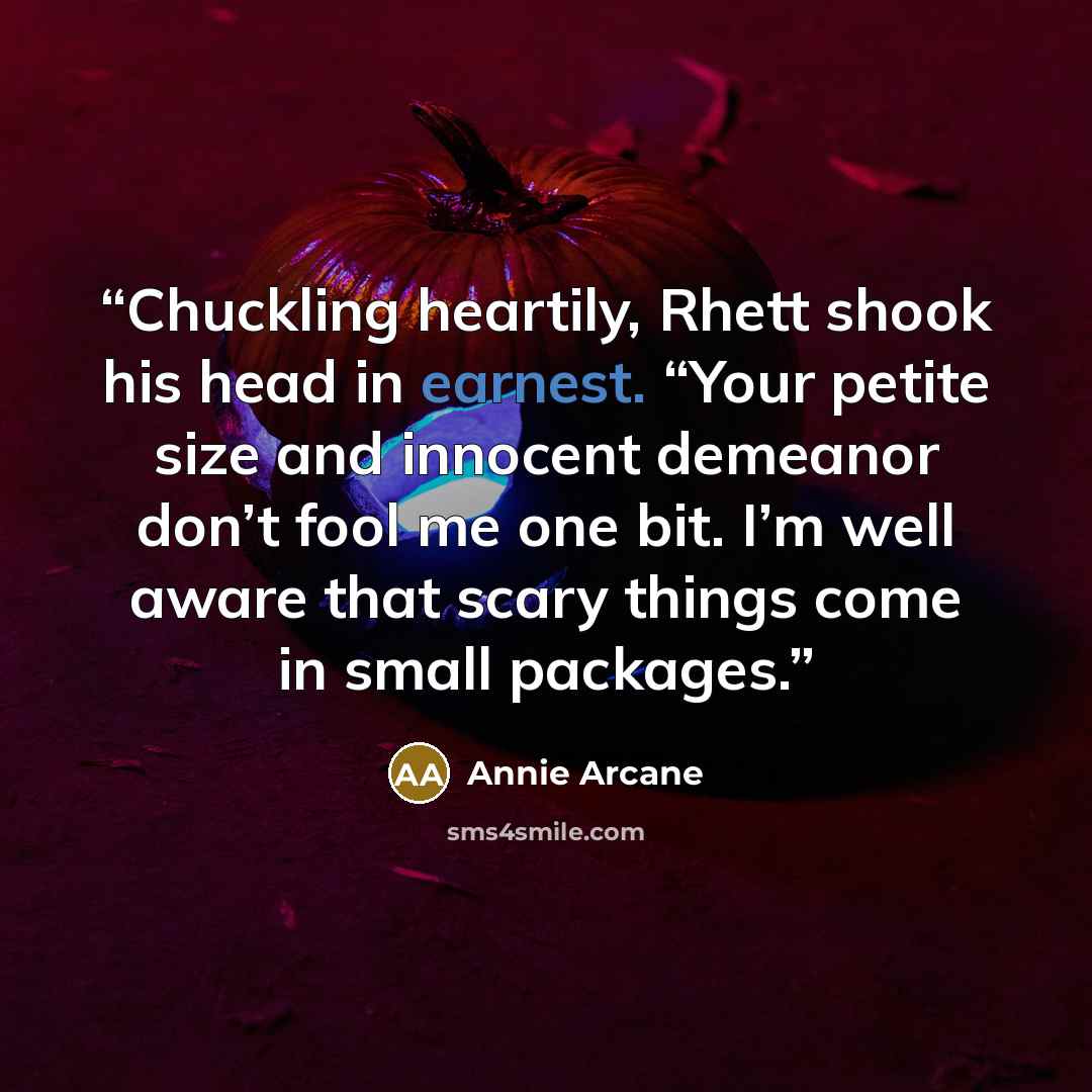 “Chuckling heartily, Rhett shook his head in earnest. “Your petite size and innocent demeanor don’t fool me one bit. I’m well aware that scary things come in small packages.” quote by Annie Arcane