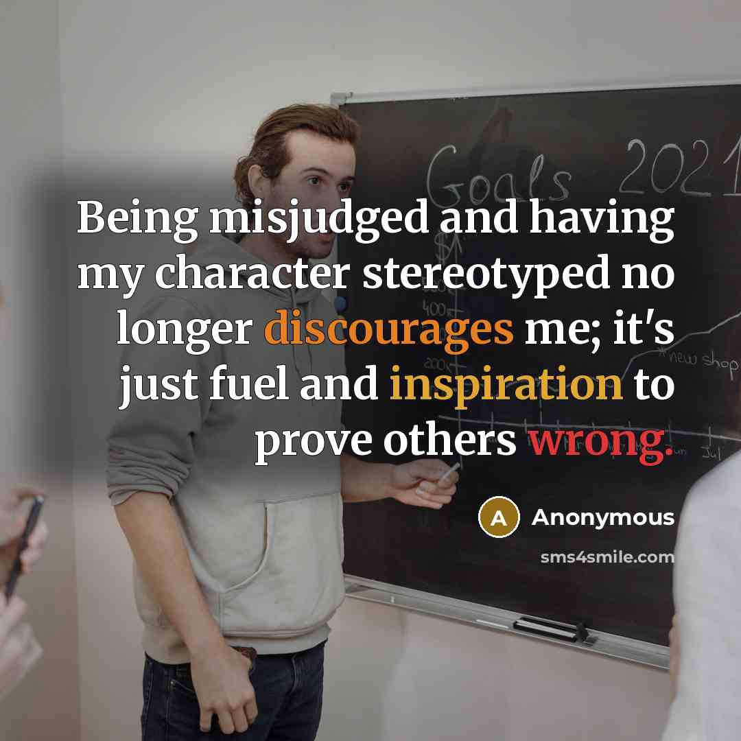 “Being misjudged and having my character stereotyped no longer discourages me; it's just fuel and inspiration to prove others wrong.” quote by Anonymous