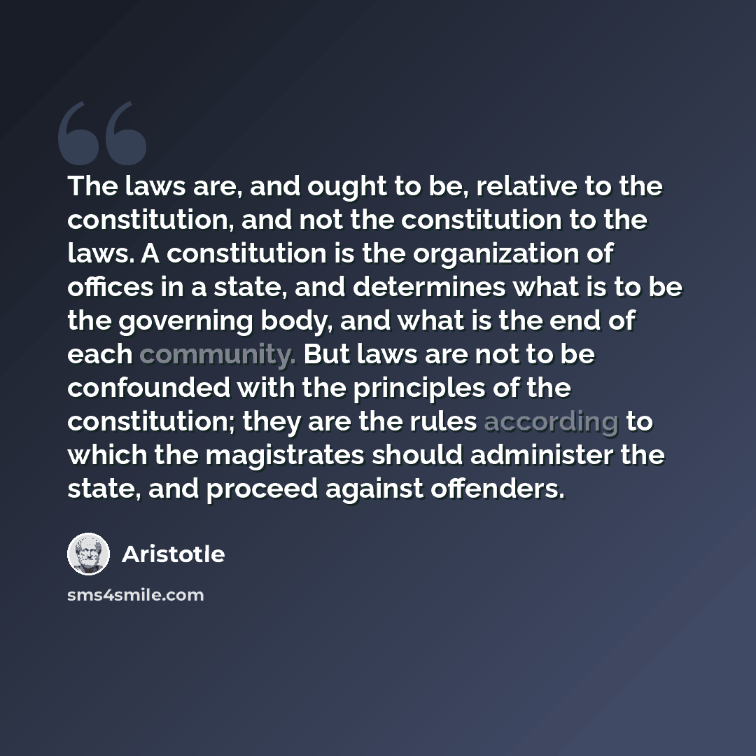 “The laws are, and ought to be, relative to the constitution, and not the constitution to the laws. A constitution is the organization of offices in a state, and determines what is to be the governing body, and what is the end of each community. But laws are not to be confounded with the principles…” quote by Aristotle