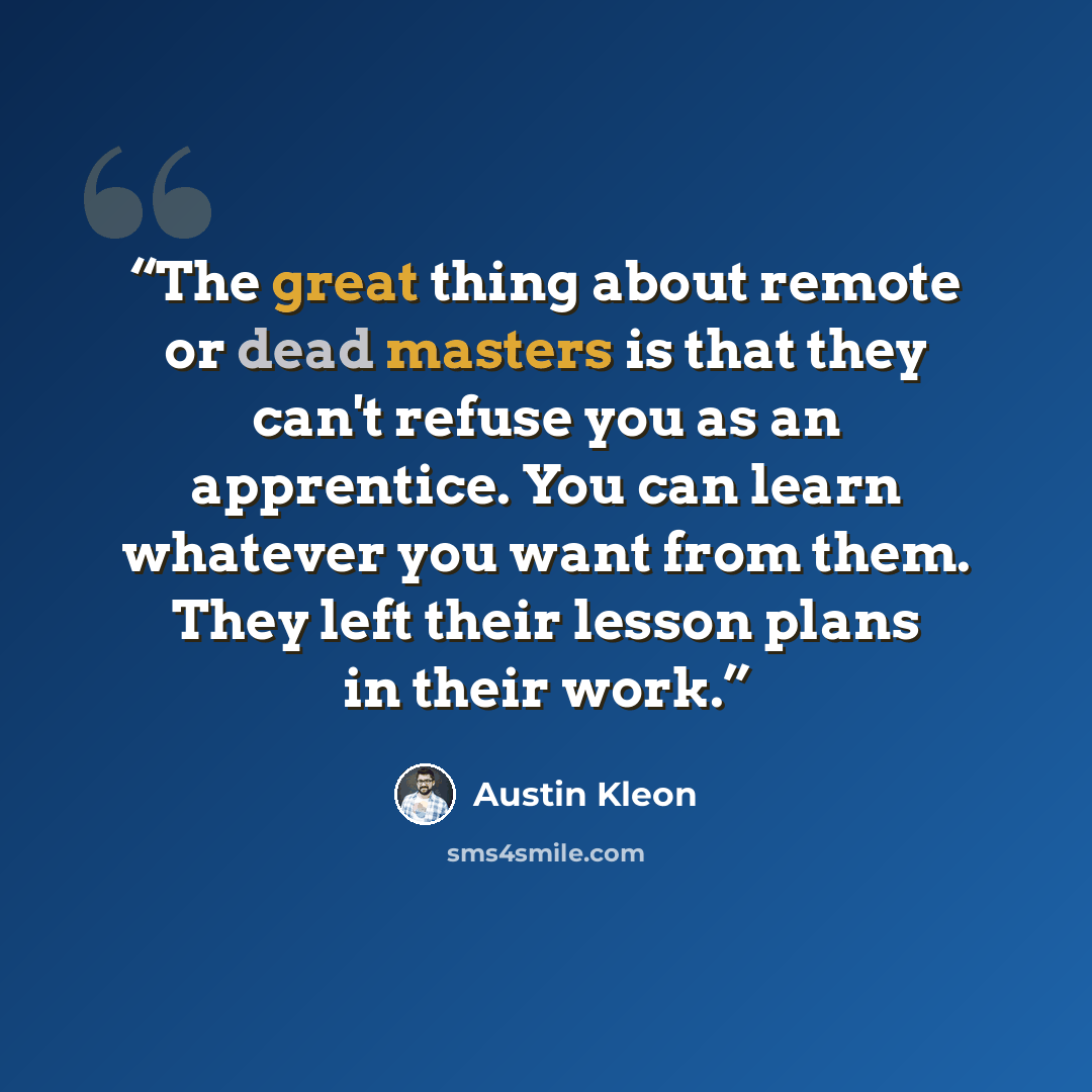 “The great thing about remote or dead masters is that they can't refuse you as an apprentice. You can learn whatever you want from them. They left their lesson plans in their work.” quote by Austin Kleon