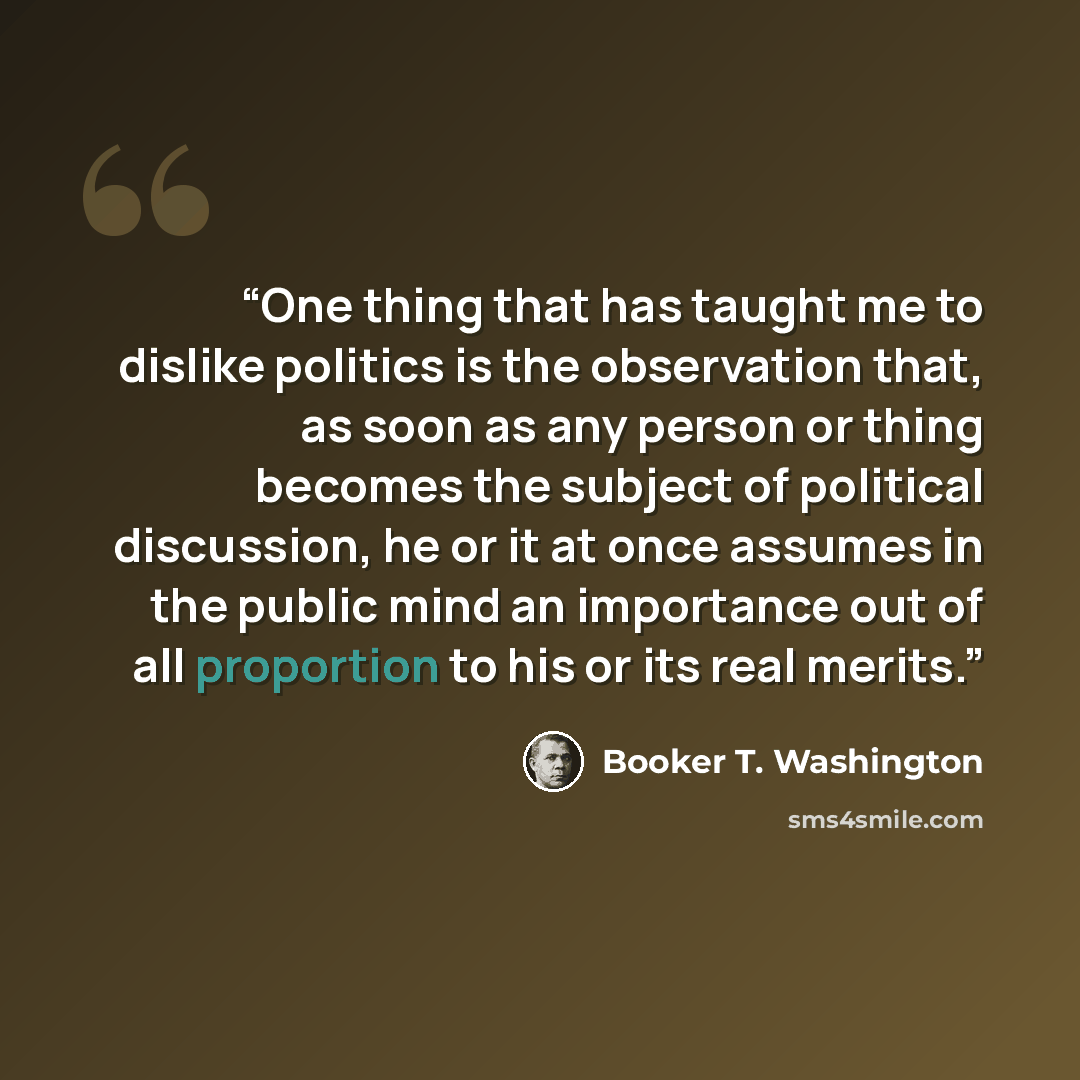 “One thing that has taught me to dislike politics is the observation that, as soon as any person or thing becomes the subject of political discussion, he or it at once assumes in the public mind an importance out of all proportion to his or its real merits.” quote by Booker T. Washington