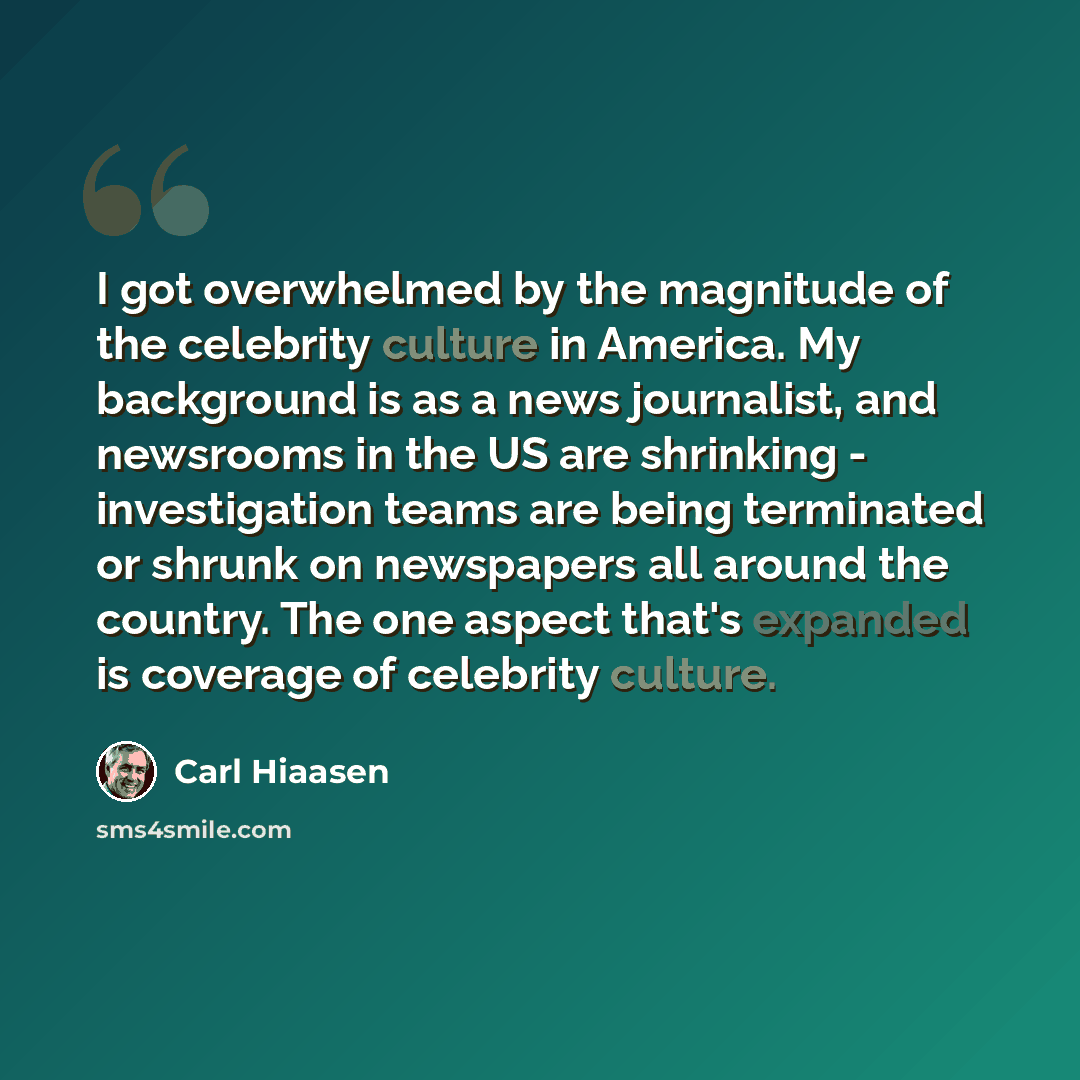 “I got overwhelmed by the magnitude of the celebrity culture in America. My background is as a news journalist, and newsrooms in the US are shrinking - investigation teams are being terminated or shrunk on newspapers all around the country. The one aspect that's expanded is coverage of celebrity…” quote by Carl Hiaasen