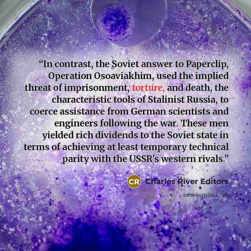 “In contrast, the Soviet answer to Paperclip, Operation Osoaviakhim, used the implied threat of imprisonment, torture, and death, the characteristic tools of Stalinist Russia, to coerce assistance from German scientists and engineers following the war. These men yielded rich dividends to the Soviet…” quote by Charles River Editors