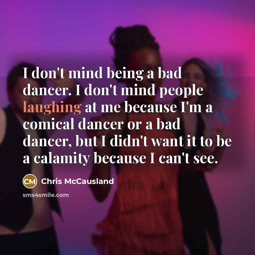 “I don't mind being a bad dancer. I don't mind people laughing at me because I'm a comical dancer or a bad dancer, but I didn't want it to be a calamity because I can't see.” quote by Chris McCausland