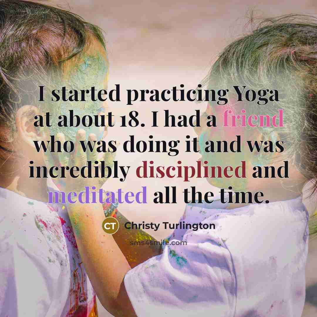 “I started practicing Yoga at about 18. I had a friend who was doing it and was incredibly disciplined and meditated all the time.” quote by Christy Turlington