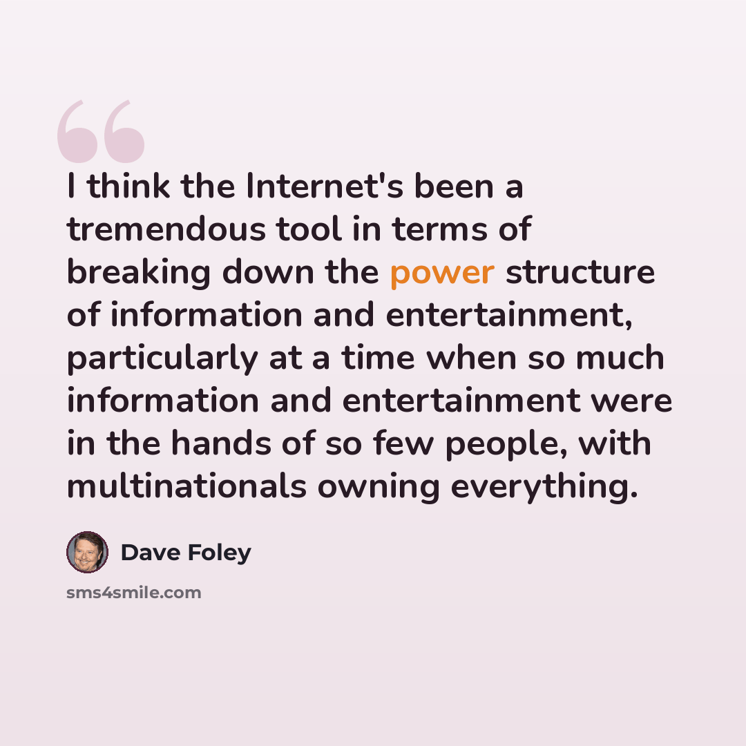 “I think the Internet's been a tremendous tool in terms of breaking down the power structure of information and entertainment, particularly at a time when so much information and entertainment were in the hands of so few people, with multinationals owning everything.” quote by Dave Foley