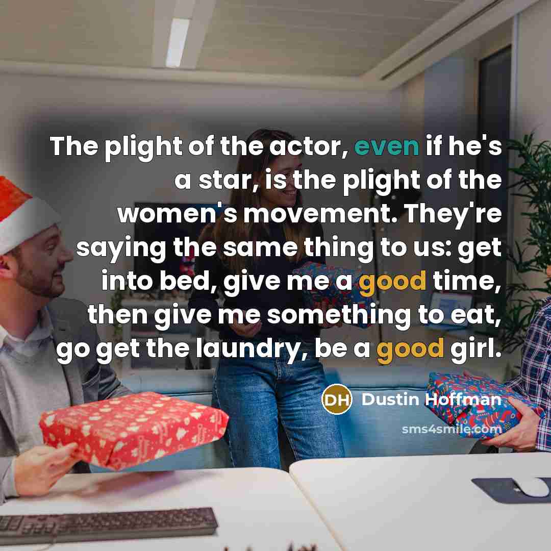 “The plight of the actor, even if he's a star, is the plight of the women's movement. They're saying the same thing to us: get into bed, give me a good time, then give me something to eat, go get the laundry, be a good girl.” quote by Dustin Hoffman