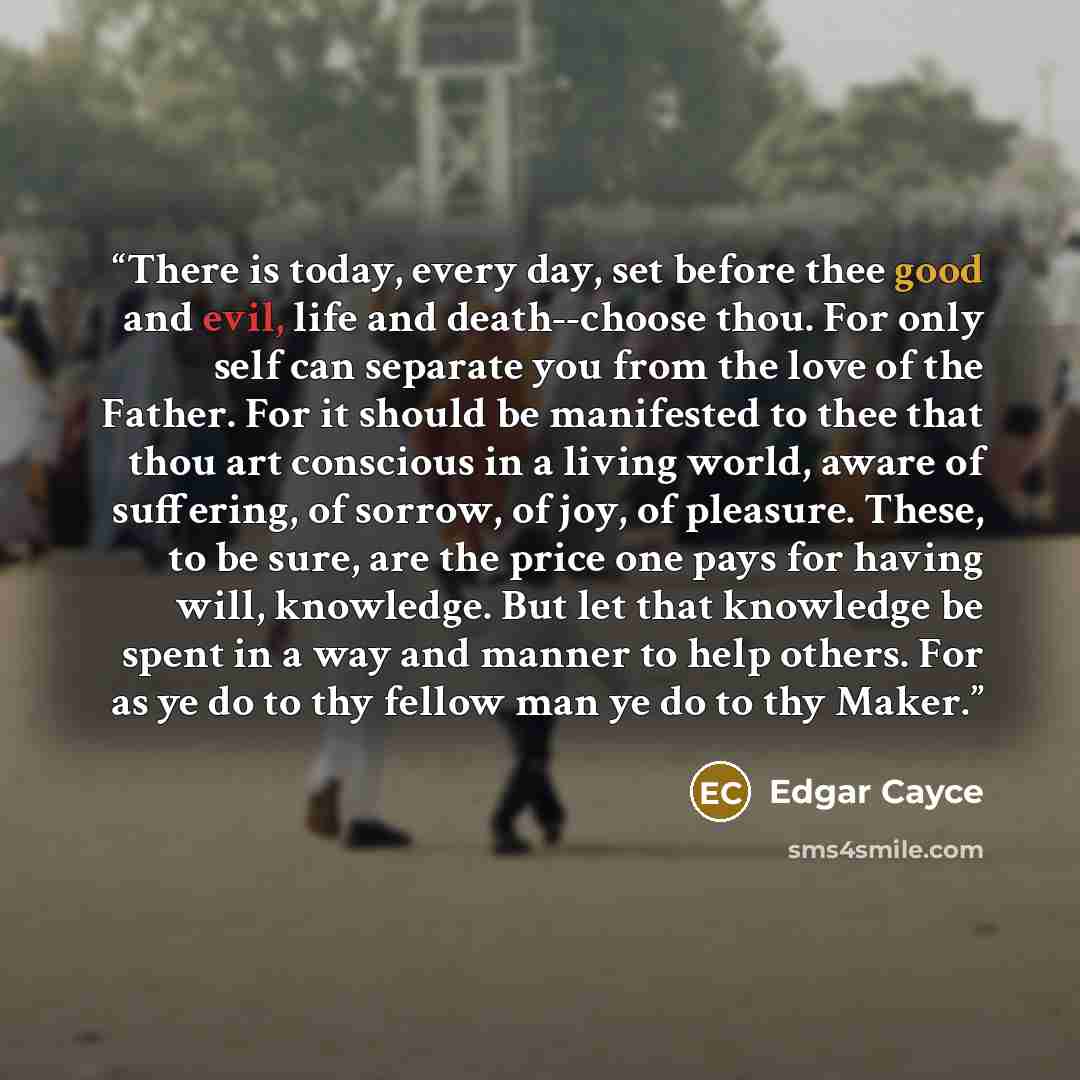 “There is today, every day, set before thee good and evil, life and death--choose thou. For only self can separate you from the love of the Father. For it should be manifested to thee that thou art conscious in a living world, aware of suffering, of sorrow, of joy, of pleasure. These, to be sure…” quote by Edgar Cayce