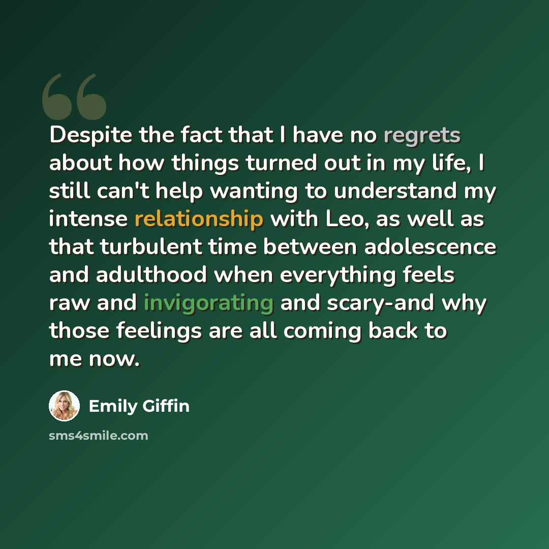 “Despite the fact that I have no regrets about how things turned out in my life, I still can't help wanting to understand my intense relationship with Leo, as well as that turbulent time between adolescence and adulthood when everything feels raw and invigorating and scary-and why those feelings…” quote by Emily Giffin