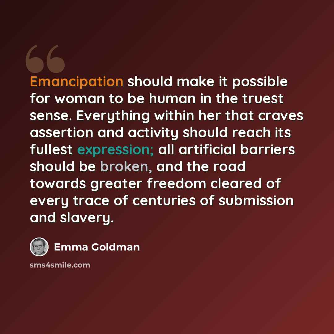“Emancipation should make it possible for woman to be human in the truest sense. Everything within her that craves assertion and activity should reach its fullest expression; all artificial barriers should be broken, and the road towards greater freedom cleared of every trace of centuries of…” quote by Emma Goldman