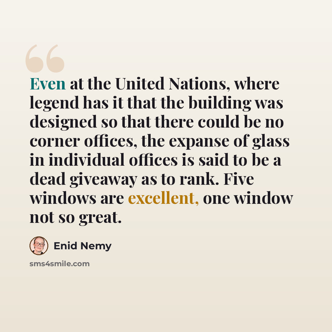 “Even at the United Nations, where legend has it that the building was designed so that there could be no corner offices, the expanse of glass in individual offices is said to be a dead giveaway as to rank. Five windows are excellent, one window not so great.” quote by Enid Nemy