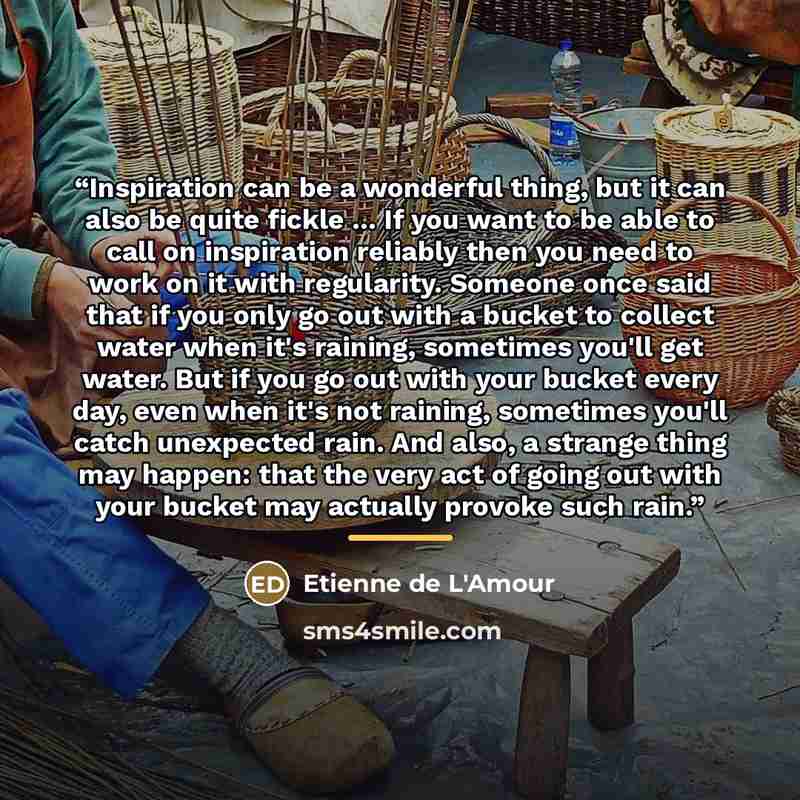 “Inspiration can be a wonderful thing, but it can also be quite fickle ... If you want to be able to call on inspiration reliably then you need to work on it with regularity. Someone once said that if you only go out with a bucket to collect water when it's raining, sometimes you'll get water. But…” quote by Etienne de L'Amour