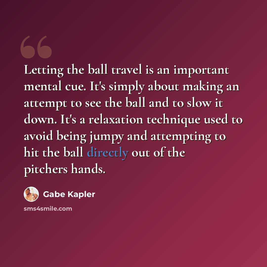 “Letting the ball travel is an important mental cue. It's simply about making an attempt to see the ball and to slow it down. It's a relaxation technique used to avoid being jumpy and attempting to hit the ball directly out of the pitchers hands.” quote by Gabe Kapler