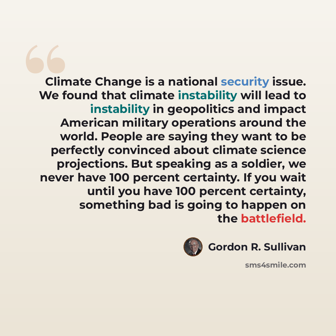 “Climate Change is a national security issue. We found that climate instability will lead to instability in geopolitics and impact American military operations around the world. People are saying they want to be perfectly convinced about climate science projections. But speaking as a soldier, we…” quote by Gordon R. Sullivan