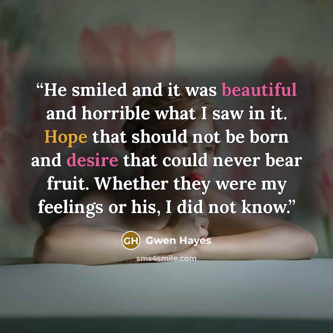 “He smiled and it was beautiful and horrible what I saw in it. Hope that should not be born and desire that could never bear fruit. Whether they were my feelings or his, I did not know.” quote by Gwen Hayes