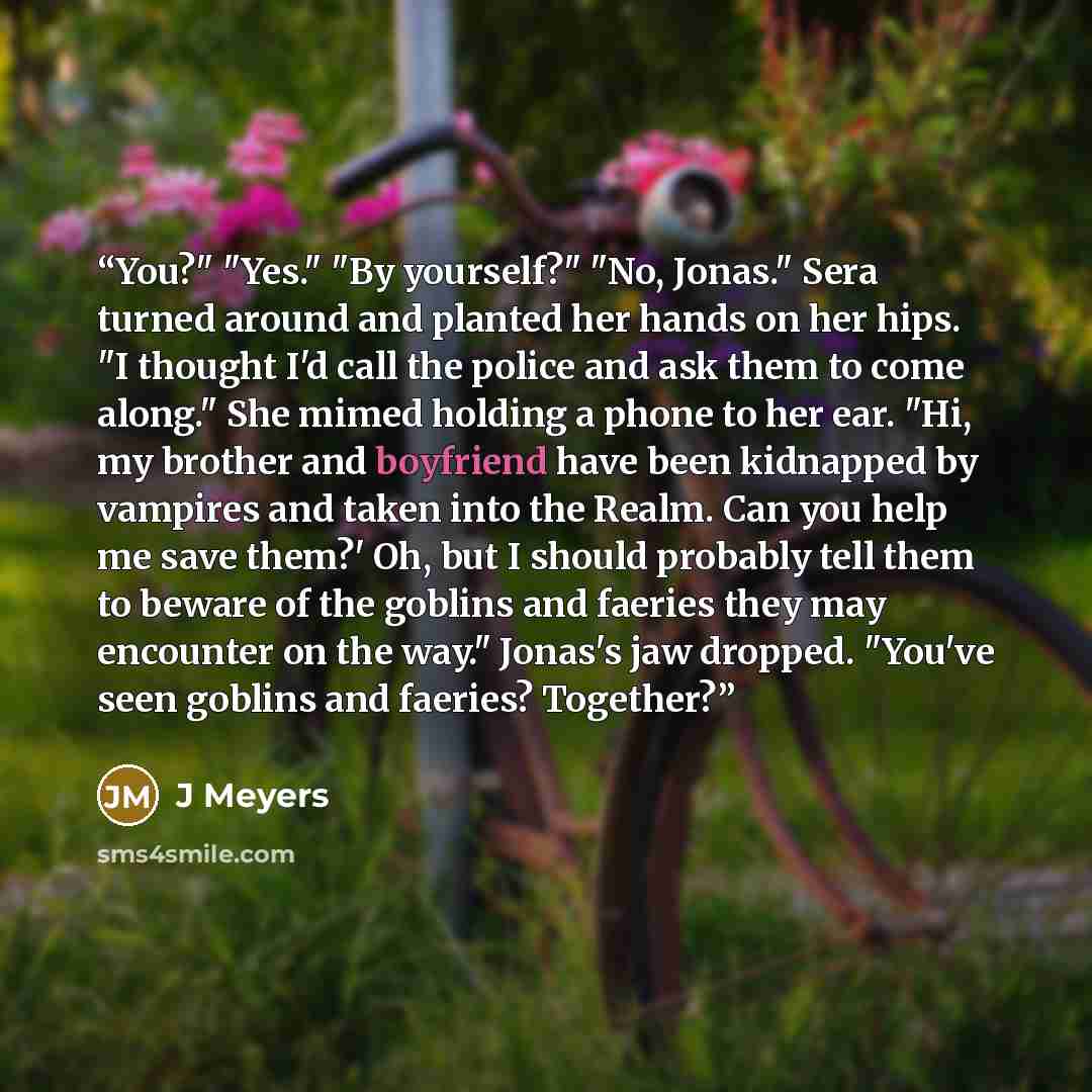 “You?" "Yes." "By yourself?" "No, Jonas." Sera turned around and planted her hands on her hips. "I thought I'd call the police and ask them to come along." She mimed holding a phone to her ear. "Hi, my brother and boyfriend have been kidnapped by vampires and taken into the Realm. Can you help me…” quote by J Meyers