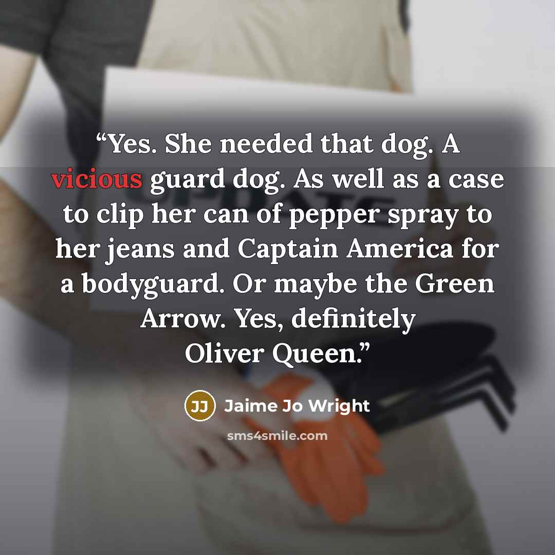 “Yes. She needed that dog. A vicious guard dog. As well as a case to clip her can of pepper spray to her jeans and Captain America for a bodyguard. Or maybe the Green Arrow. Yes, definitely Oliver Queen.” quote by Jaime Jo Wright