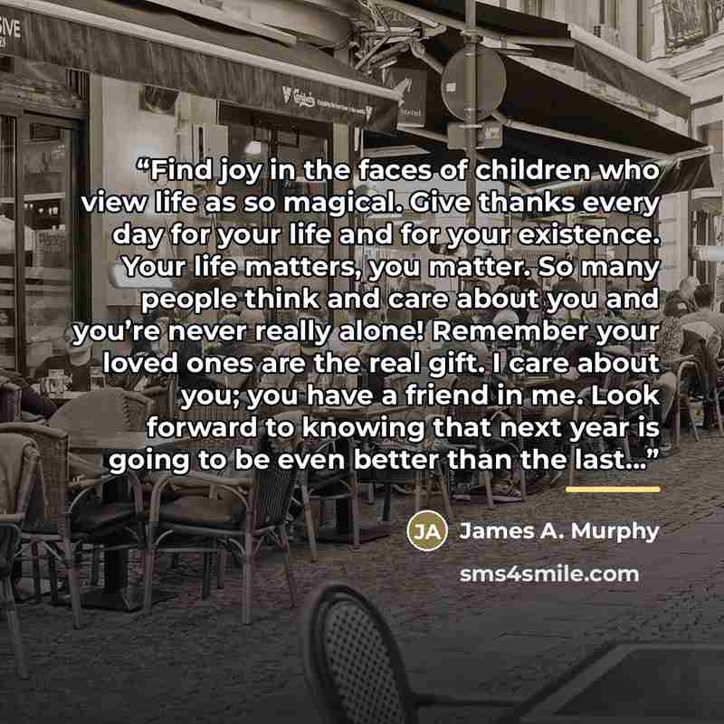 “Find joy in the faces of children who view life as so magical. Give thanks every day for your life and for your existence. Your life matters, you matter. So many people think and care about you and you’re never really alone! Remember your loved ones are the real gift. I care about you; you have a…” quote by James A. Murphy