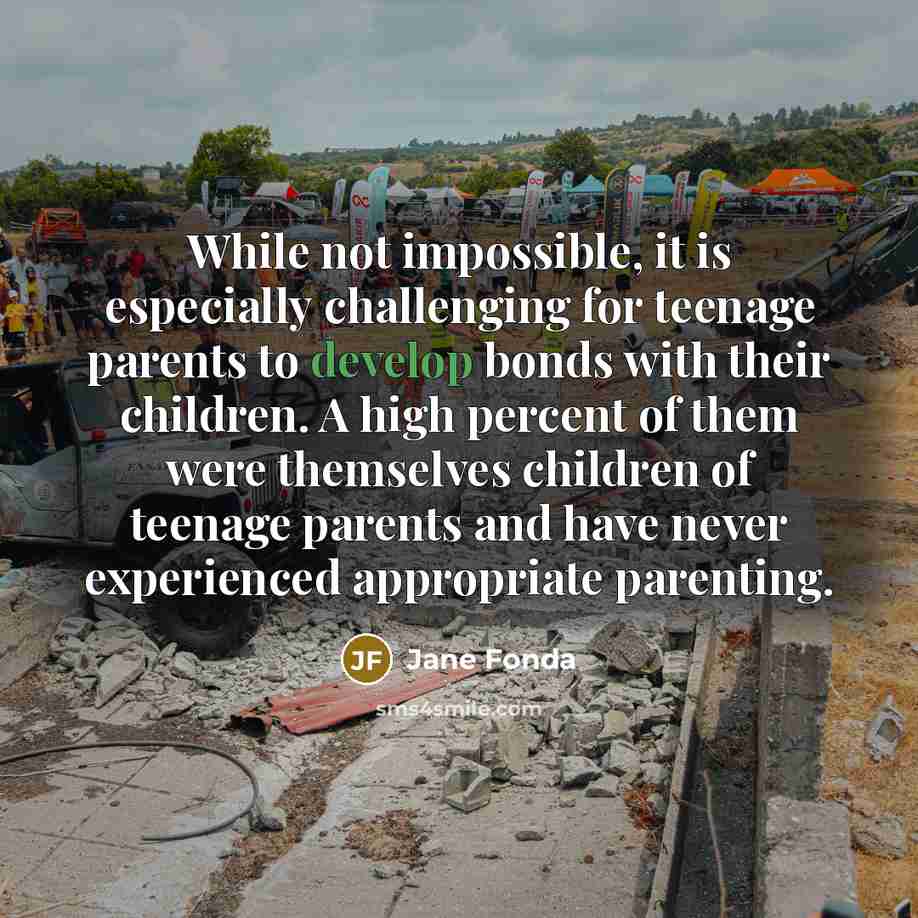 “While not impossible, it is especially challenging for teenage parents to develop bonds with their children. A high percent of them were themselves children of teenage parents and have never experienced appropriate parenting.” quote by Jane Fonda