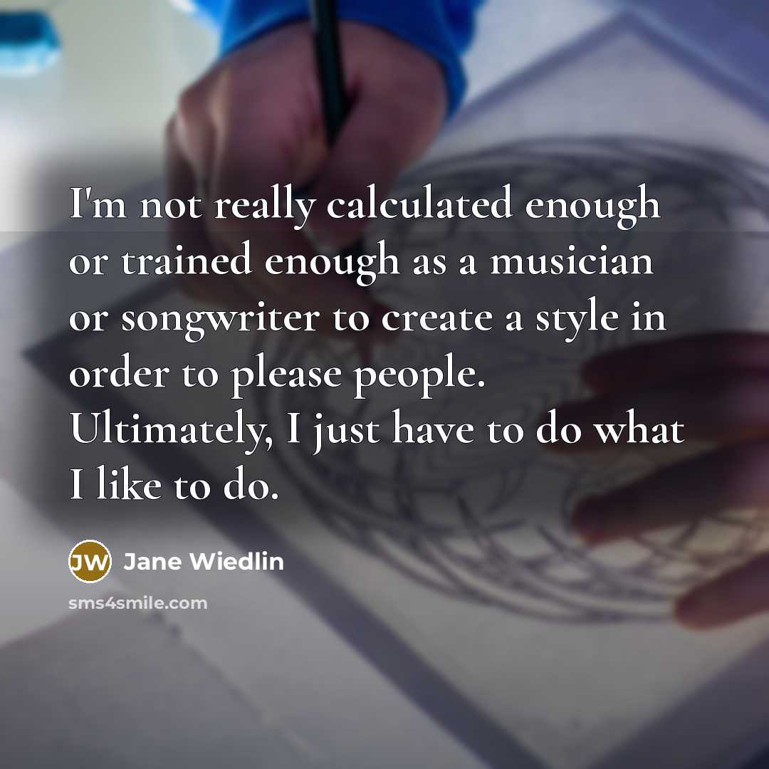 “I'm not really calculated enough or trained enough as a musician or songwriter to create a style in order to please people. Ultimately, I just have to do what I like to do.” quote by Jane Wiedlin