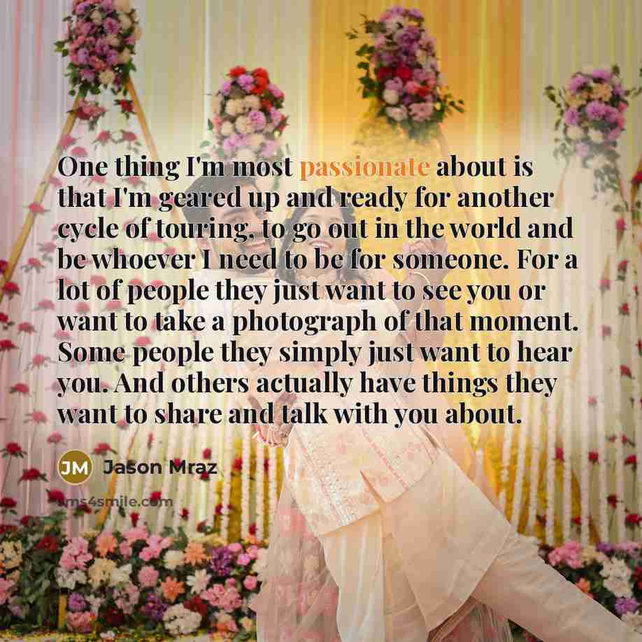 “One thing I'm most passionate about is that I'm geared up and ready for another cycle of touring, to go out in the world and be whoever I need to be for someone. For a lot of people they just want to see you or want to take a photograph of that moment. Some people they simply just want to hear…” quote by Jason Mraz