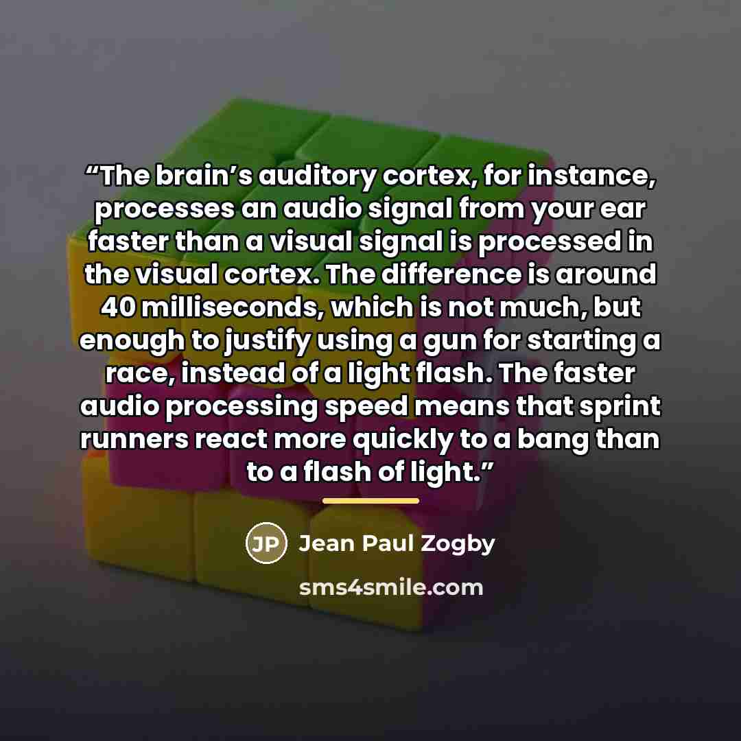 “The brain’s auditory cortex, for instance, processes an audio signal from your ear faster than a visual signal is processed in the visual cortex. The difference is around 40 milliseconds, which is not much, but enough to justify using a gun for starting a race, instead of a light flash. The faster…” quote by Jean Paul Zogby