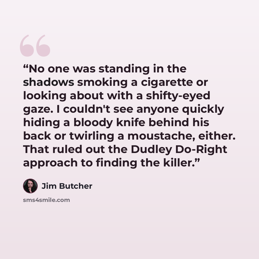 “No one was standing in the shadows smoking a cigarette or looking about with a shifty-eyed gaze. I couldn't see anyone quickly hiding a bloody knife behind his back or twirling a moustache, either. That ruled out the Dudley Do-Right approach to finding the killer.” quote by Jim Butcher