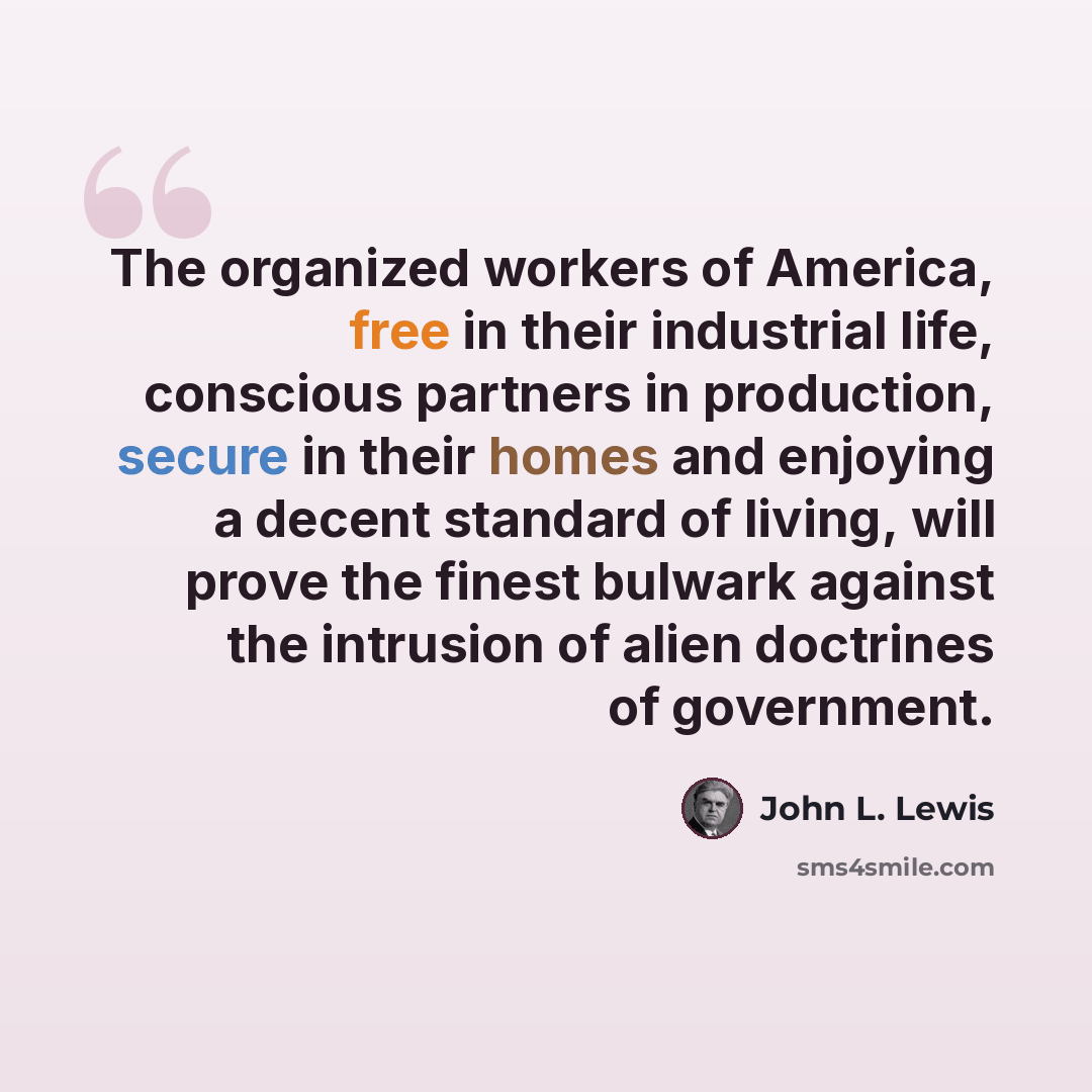 “The organized workers of America, free in their industrial life, conscious partners in production, secure in their homes and enjoying a decent standard of living, will prove the finest bulwark against the intrusion of alien doctrines of government.” quote by John L. Lewis