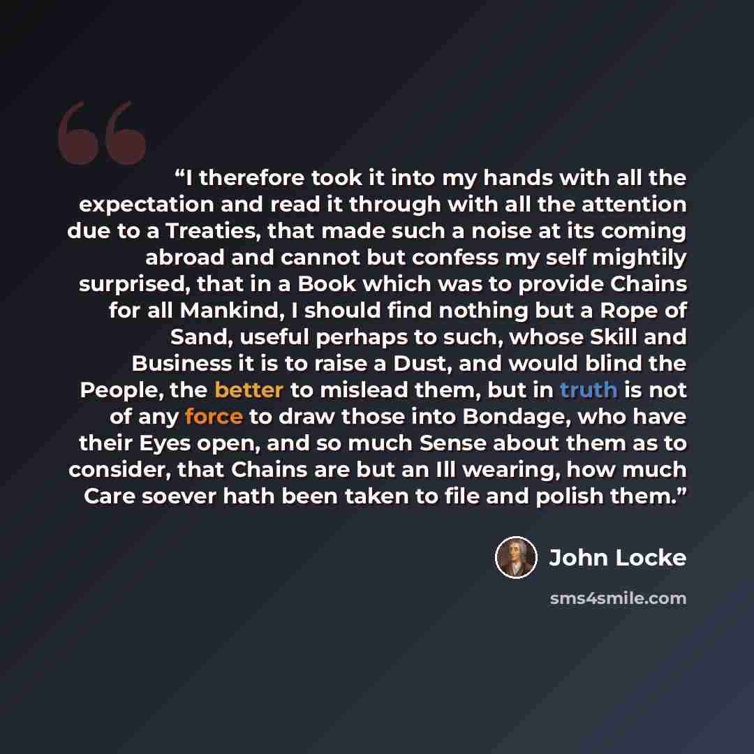 “I therefore took it into my hands with all the expectation and read it through with all the attention due to a Treaties, that made such a noise at its coming abroad and cannot but confess my self mightily surprised, that in a Book which was to provide Chains for all Mankind, I should find nothing…” quote by John Locke