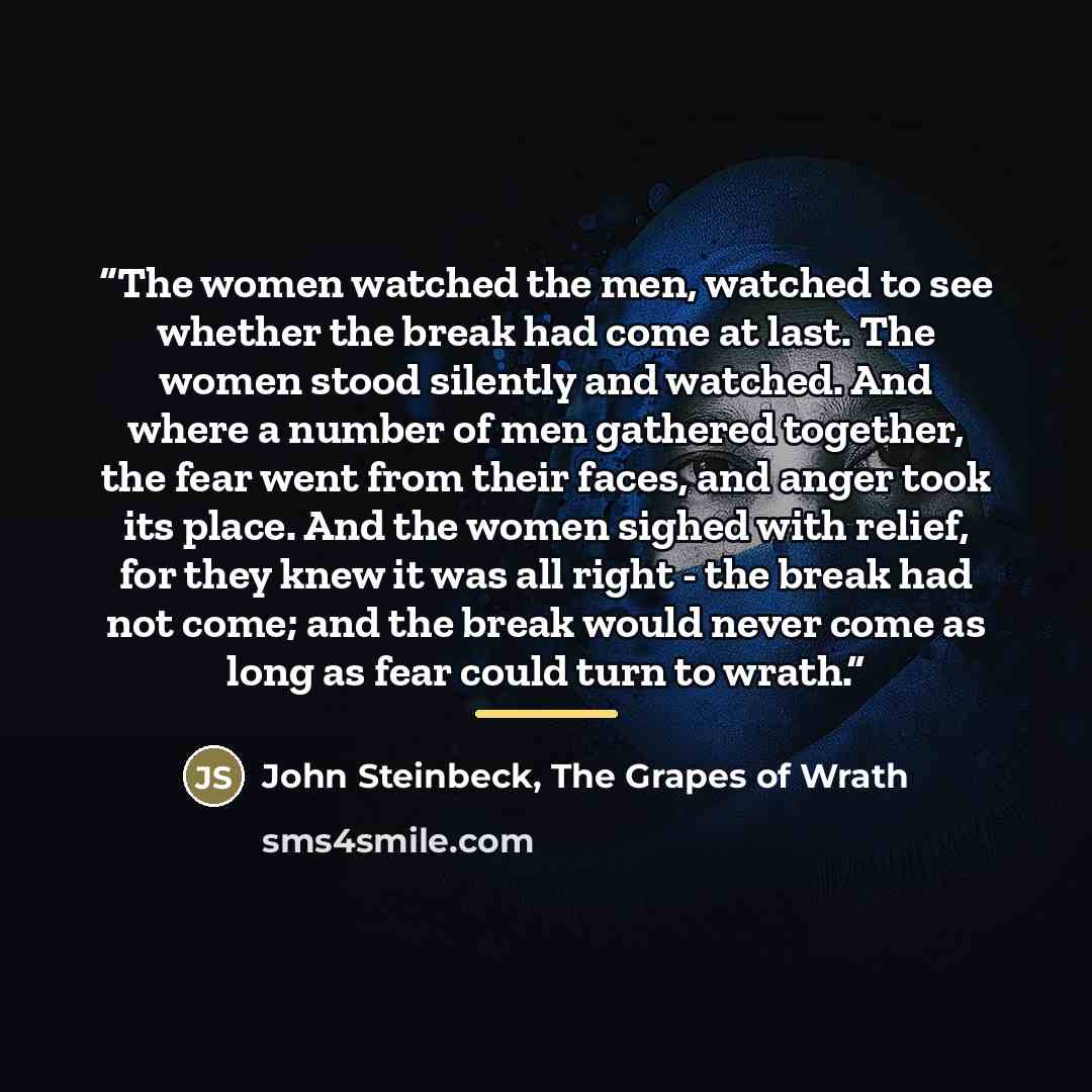 “The women watched the men, watched to see whether the break had come at last. The women stood silently and watched. And where a number of men gathered together, the fear went from their faces, and anger took its place. And the women sighed with relief, for they knew it was all right - the break…” quote by The Grapes of Wrath John Steinbeck