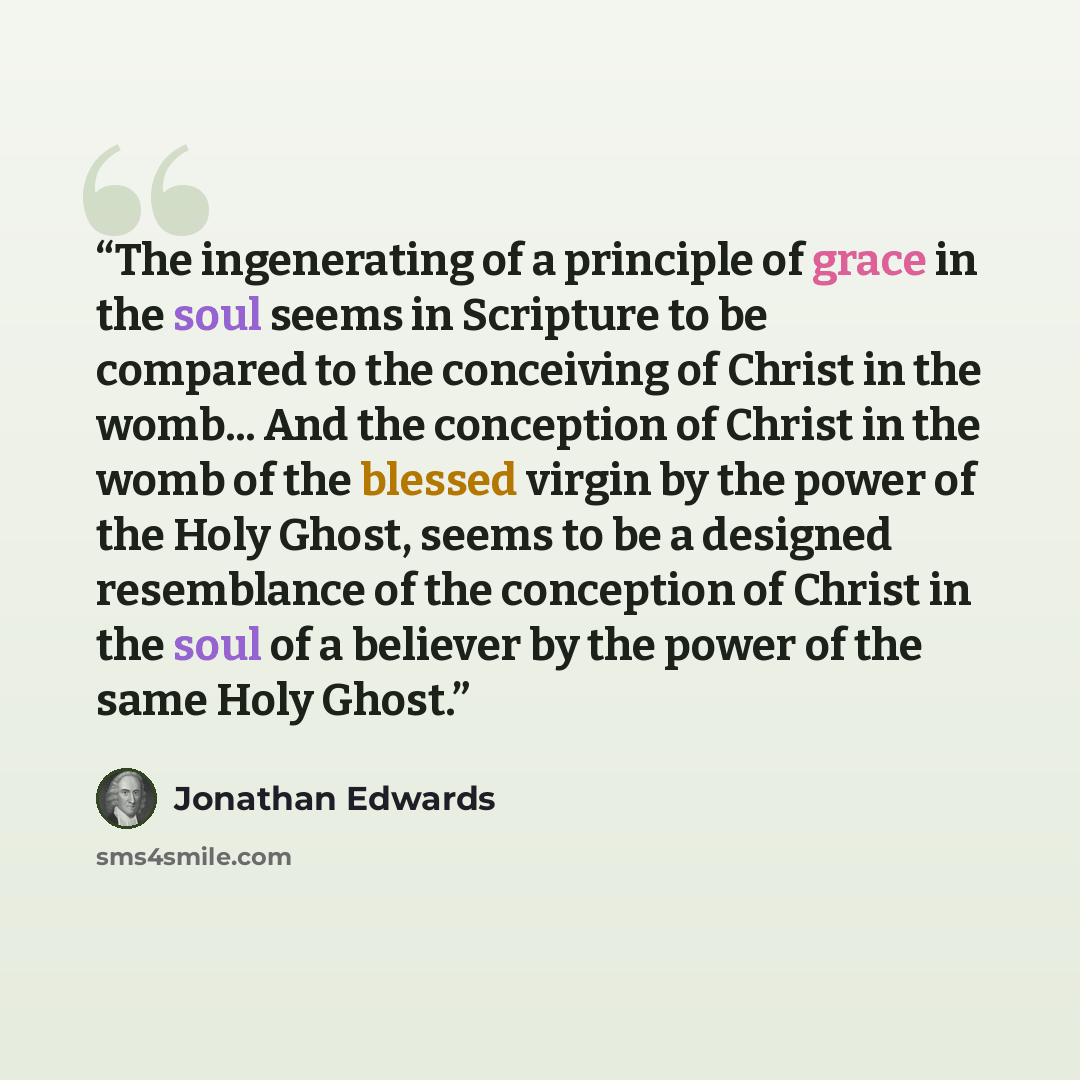 “The ingenerating of a principle of grace in the soul seems in Scripture to be compared to the conceiving of Christ in the womb... And the conception of Christ in the womb of the blessed virgin by the power of the Holy Ghost, seems to be a designed resemblance of the conception of Christ in the…” quote by Jonathan Edwards