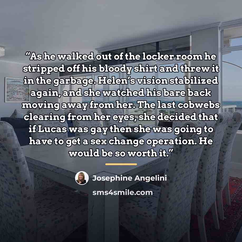 “As he walked out of the locker room he stripped off his bloody shirt and threw it in the garbage. Helen’s vision stabilized again, and she watched his bare back moving away from her. The last cobwebs clearing from her eyes, she decided that if Lucas was gay then she was going to have to get a sex…” quote by Josephine Angelini