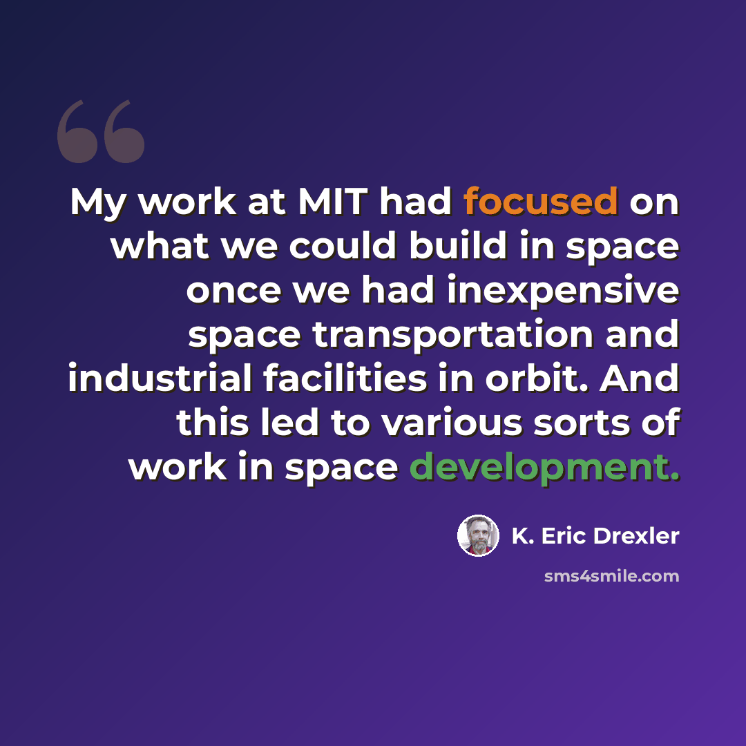 “My work at MIT had focused on what we could build in space once we had inexpensive space transportation and industrial facilities in orbit. And this led to various sorts of work in space development.” quote by K. Eric Drexler