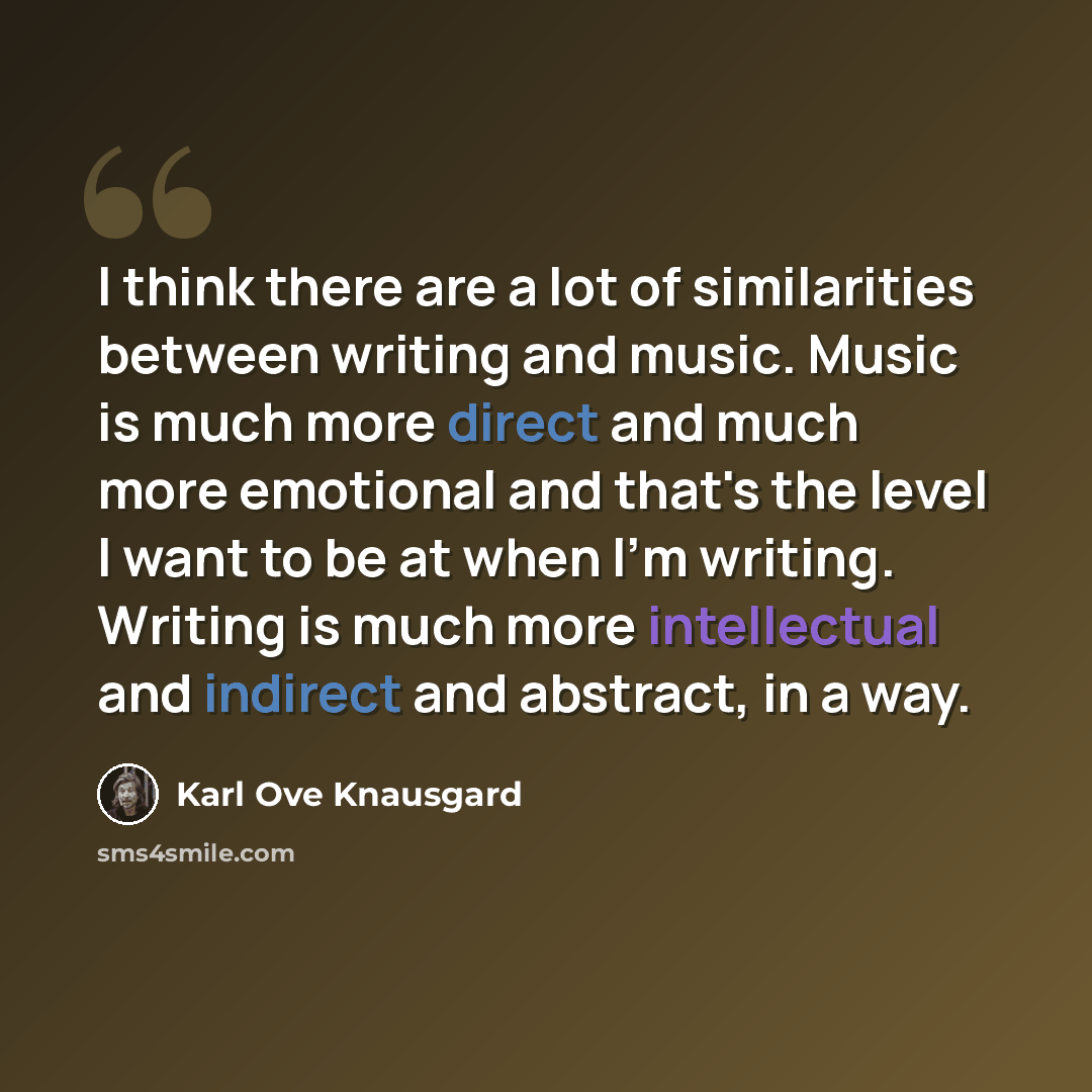 “I think there are a lot of similarities between writing and music. Music is much more direct and much more emotional and that's the level I want to be at when I'm writing. Writing is much more intellectual and indirect and abstract, in a way.” quote by Karl Ove Knausgard