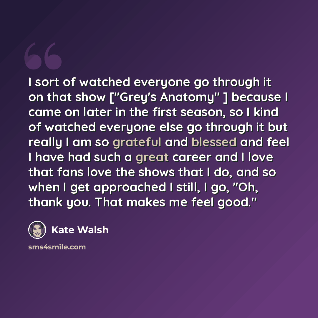 “I sort of watched everyone go through it on that show ["Grey's Anatomy" ] because I came on later in the first season, so I kind of watched everyone else go through it but really I am so grateful and blessed and feel I have had such a great career and I love that fans love the shows that I do, and…” quote by Kate Walsh