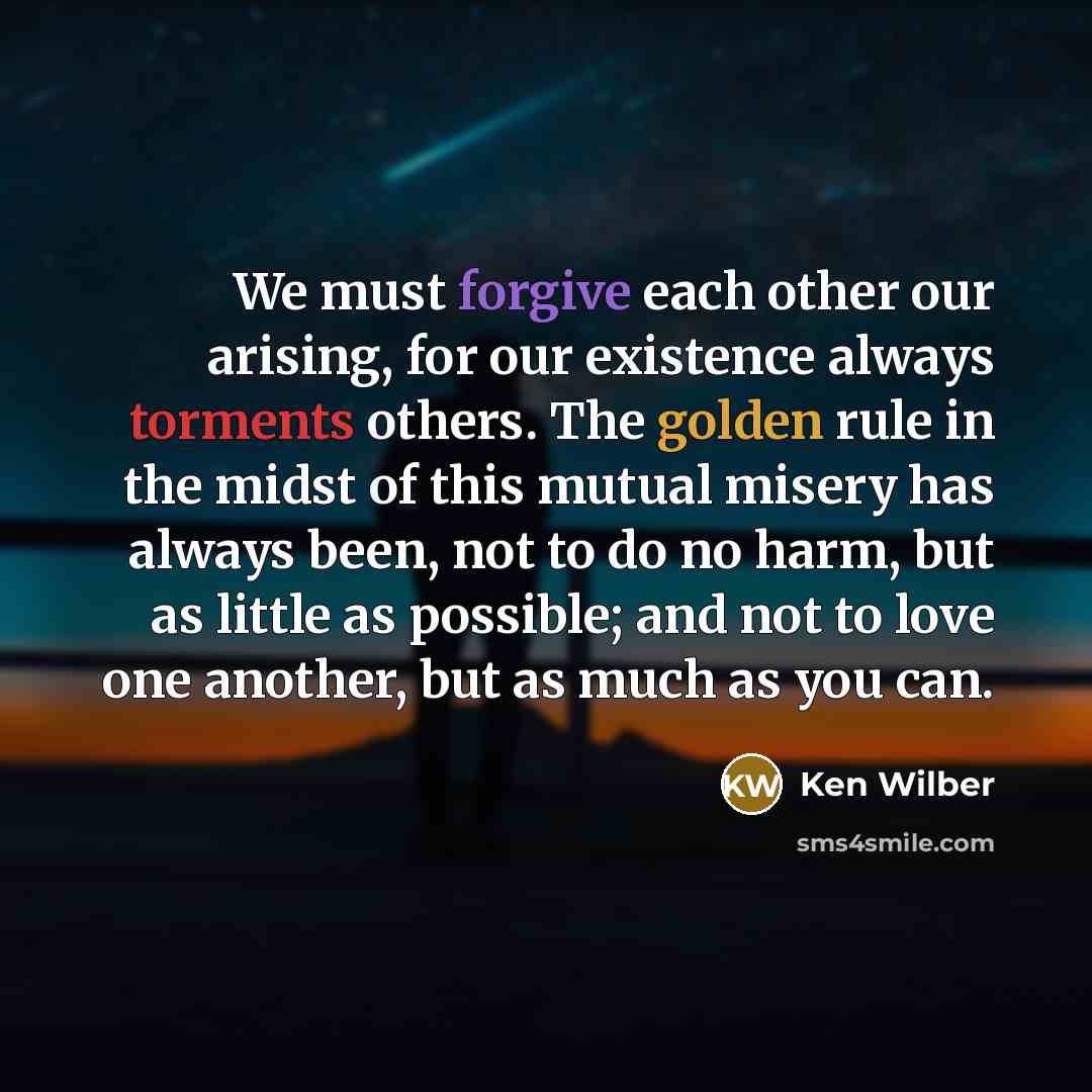 “We must forgive each other our arising, for our existence always torments others. The golden rule in the midst of this mutual misery has always been, not to do no harm, but as little as possible; and not to love one another, but as much as you can.” quote by Ken Wilber