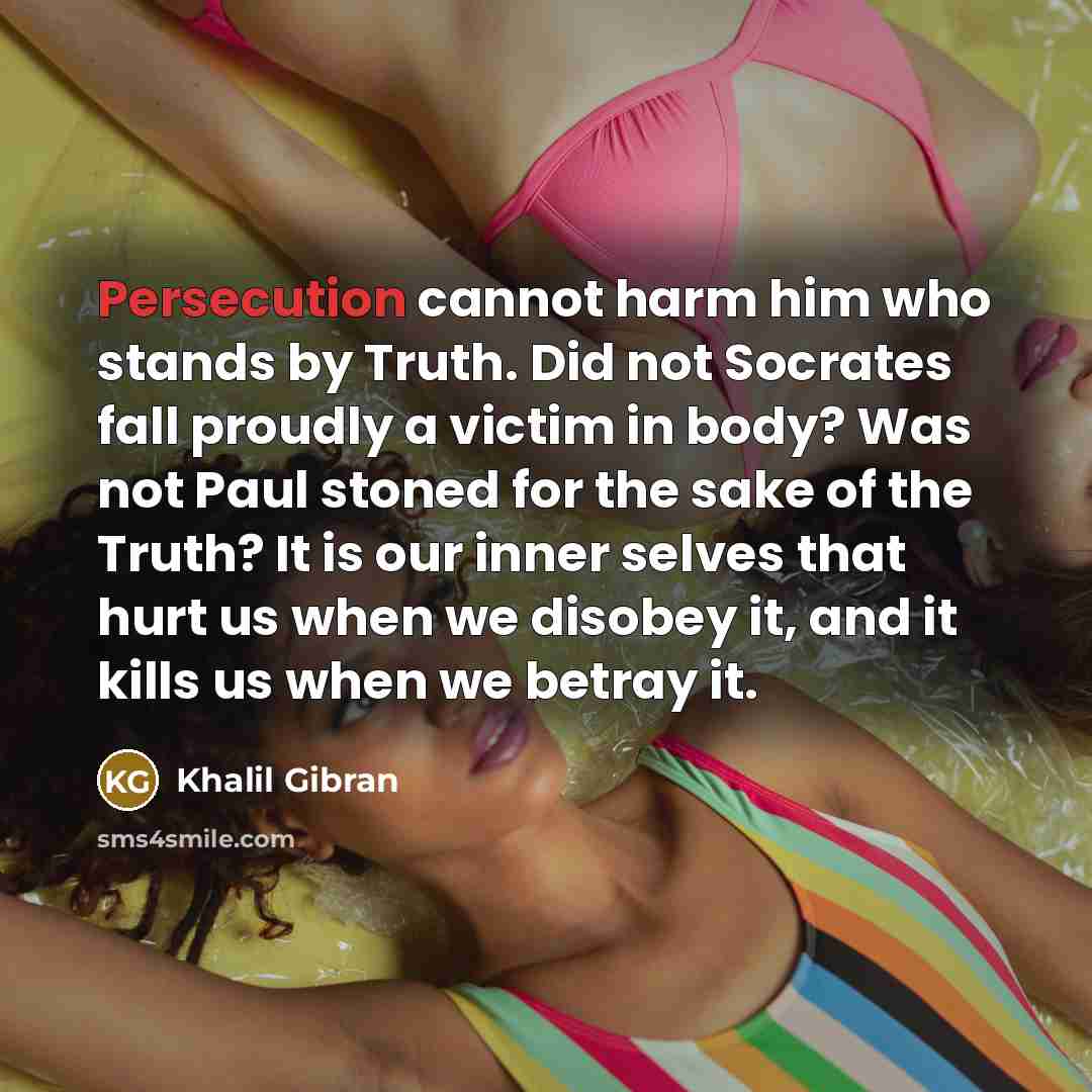 “Persecution cannot harm him who stands by Truth. Did not Socrates fall proudly a victim in body? Was not Paul stoned for the sake of the Truth? It is our inner selves that hurt us when we disobey it, and it kills us when we betray it.” quote by Khalil Gibran