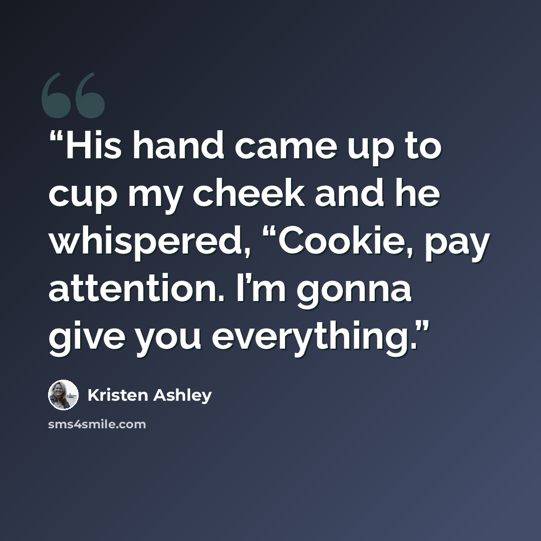 “His hand came up to cup my cheek and he whispered, “Cookie, pay attention. I’m gonna give you everything.” quote by Kristen Ashley