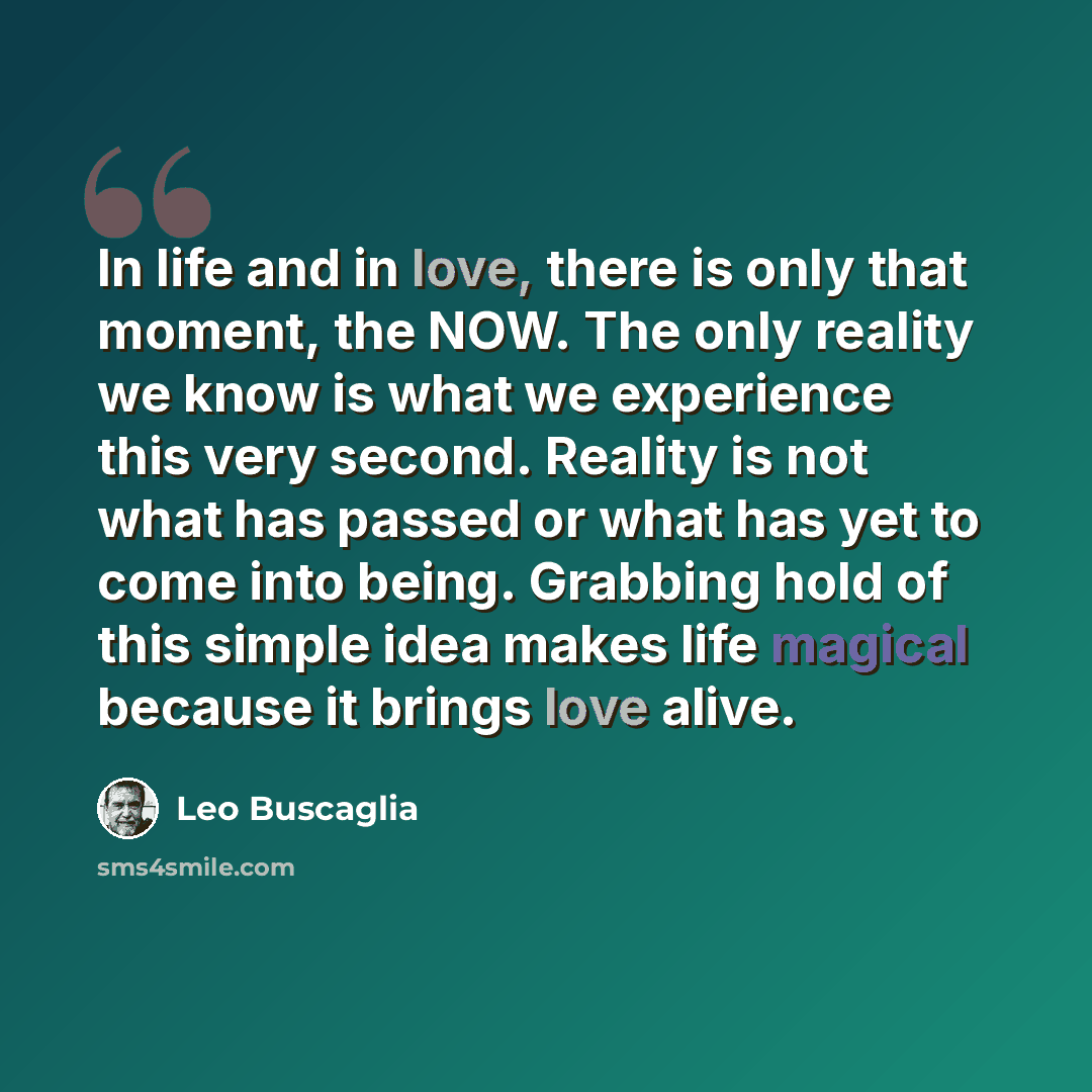 “In life and in love, there is only that moment, the NOW. The only reality we know is what we experience this very second. Reality is not what has passed or what has yet to come into being. Grabbing hold of this simple idea makes life magical because it brings love alive.” quote by Leo Buscaglia