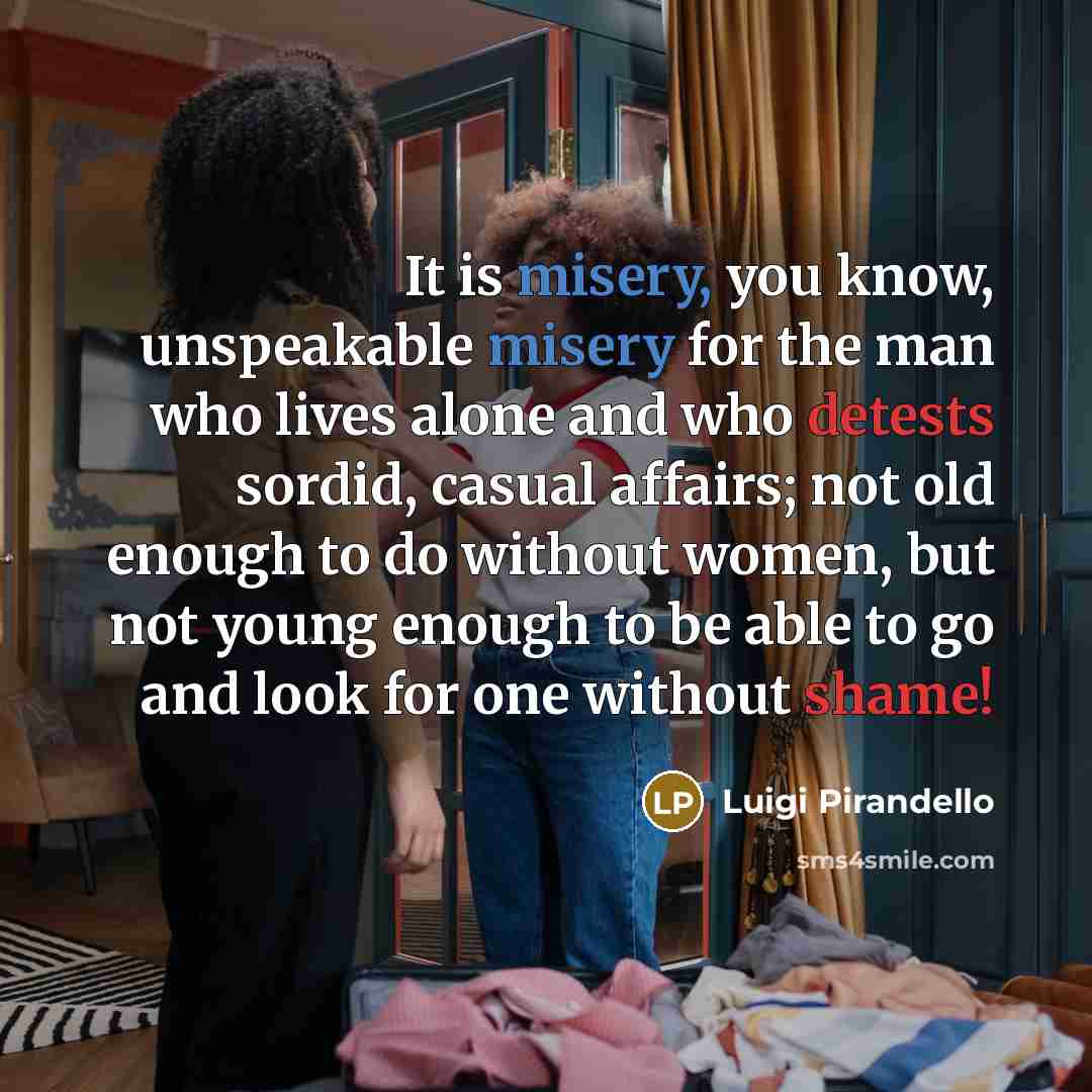“It is misery, you know, unspeakable misery for the man who lives alone and who detests sordid, casual affairs; not old enough to do without women, but not young enough to be able to go and look for one without shame!” quote by Luigi Pirandello